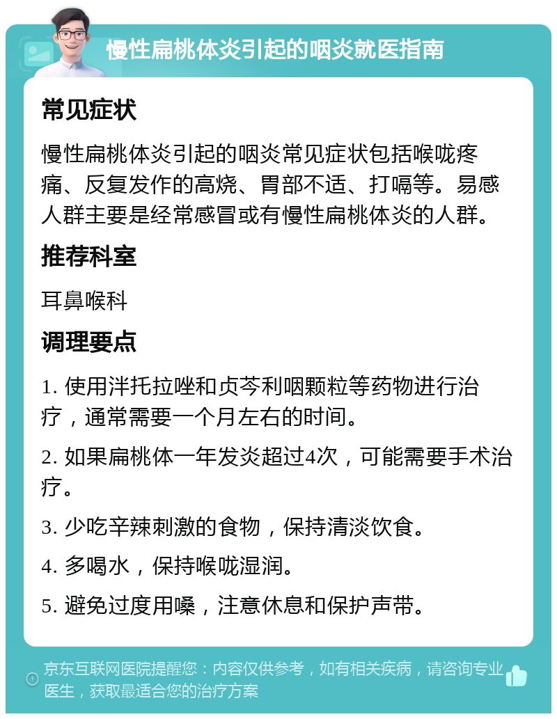 慢性扁桃体炎引起的咽炎就医指南 常见症状 慢性扁桃体炎引起的咽炎常见症状包括喉咙疼痛、反复发作的高烧、胃部不适、打嗝等。易感人群主要是经常感冒或有慢性扁桃体炎的人群。 推荐科室 耳鼻喉科 调理要点 1. 使用泮托拉唑和贞芩利咽颗粒等药物进行治疗，通常需要一个月左右的时间。 2. 如果扁桃体一年发炎超过4次，可能需要手术治疗。 3. 少吃辛辣刺激的食物，保持清淡饮食。 4. 多喝水，保持喉咙湿润。 5. 避免过度用嗓，注意休息和保护声带。