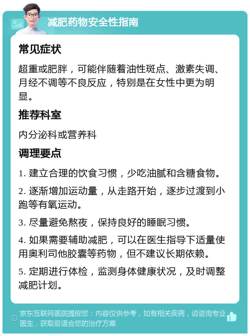 减肥药物安全性指南 常见症状 超重或肥胖，可能伴随着油性斑点、激素失调、月经不调等不良反应，特别是在女性中更为明显。 推荐科室 内分泌科或营养科 调理要点 1. 建立合理的饮食习惯，少吃油腻和含糖食物。 2. 逐渐增加运动量，从走路开始，逐步过渡到小跑等有氧运动。 3. 尽量避免熬夜，保持良好的睡眠习惯。 4. 如果需要辅助减肥，可以在医生指导下适量使用奥利司他胶囊等药物，但不建议长期依赖。 5. 定期进行体检，监测身体健康状况，及时调整减肥计划。