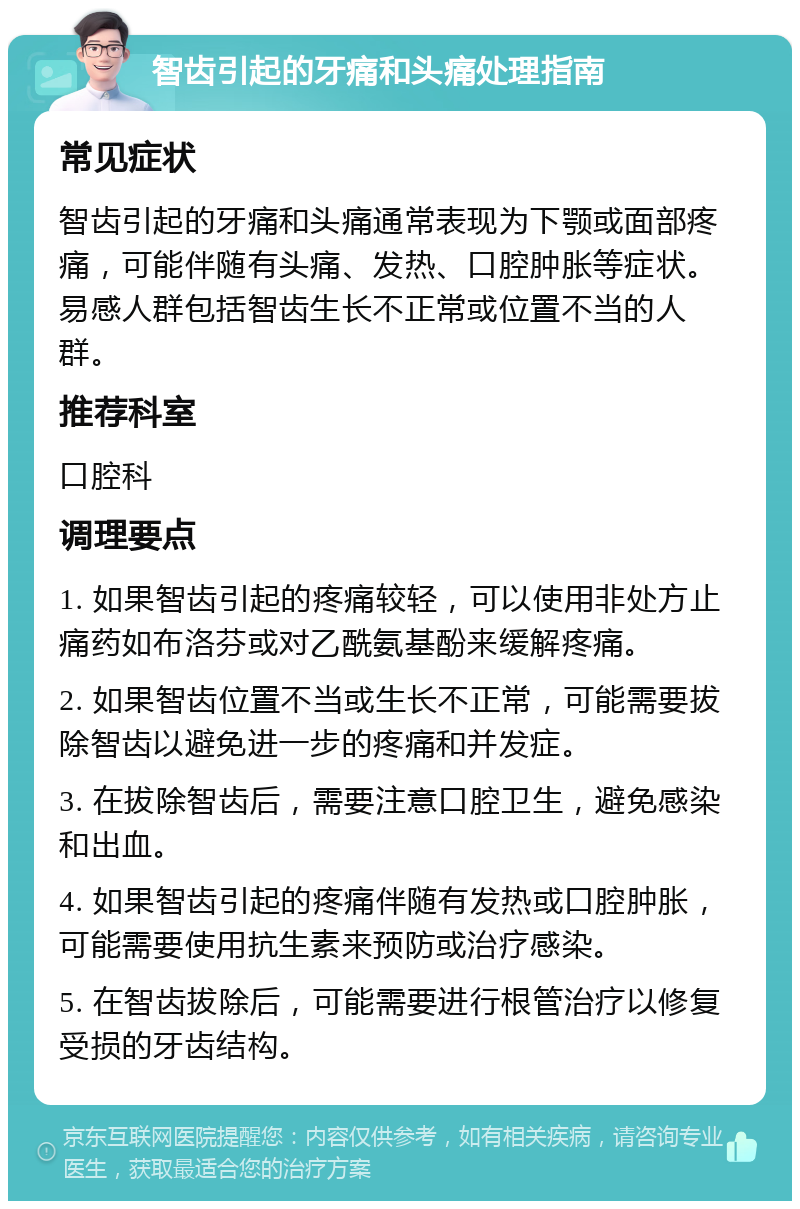 智齿引起的牙痛和头痛处理指南 常见症状 智齿引起的牙痛和头痛通常表现为下颚或面部疼痛，可能伴随有头痛、发热、口腔肿胀等症状。易感人群包括智齿生长不正常或位置不当的人群。 推荐科室 口腔科 调理要点 1. 如果智齿引起的疼痛较轻，可以使用非处方止痛药如布洛芬或对乙酰氨基酚来缓解疼痛。 2. 如果智齿位置不当或生长不正常，可能需要拔除智齿以避免进一步的疼痛和并发症。 3. 在拔除智齿后，需要注意口腔卫生，避免感染和出血。 4. 如果智齿引起的疼痛伴随有发热或口腔肿胀，可能需要使用抗生素来预防或治疗感染。 5. 在智齿拔除后，可能需要进行根管治疗以修复受损的牙齿结构。