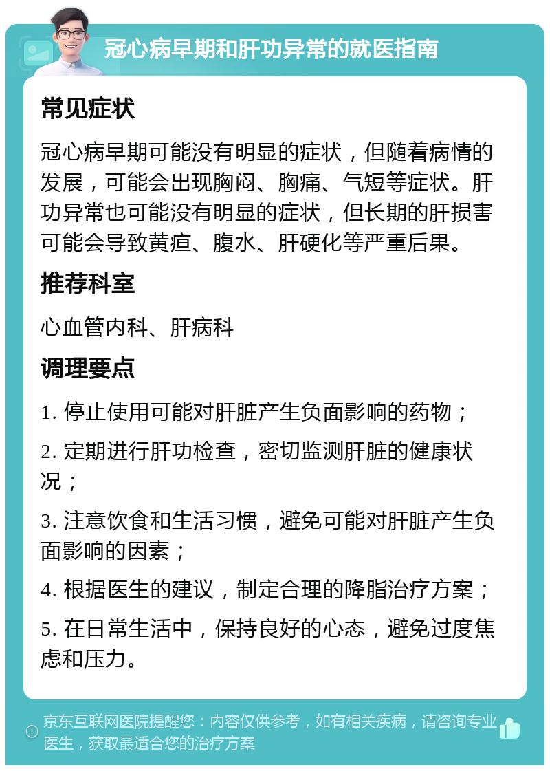 冠心病早期和肝功异常的就医指南 常见症状 冠心病早期可能没有明显的症状，但随着病情的发展，可能会出现胸闷、胸痛、气短等症状。肝功异常也可能没有明显的症状，但长期的肝损害可能会导致黄疸、腹水、肝硬化等严重后果。 推荐科室 心血管内科、肝病科 调理要点 1. 停止使用可能对肝脏产生负面影响的药物； 2. 定期进行肝功检查，密切监测肝脏的健康状况； 3. 注意饮食和生活习惯，避免可能对肝脏产生负面影响的因素； 4. 根据医生的建议，制定合理的降脂治疗方案； 5. 在日常生活中，保持良好的心态，避免过度焦虑和压力。