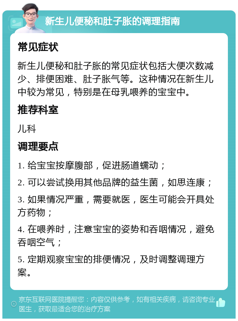 新生儿便秘和肚子胀的调理指南 常见症状 新生儿便秘和肚子胀的常见症状包括大便次数减少、排便困难、肚子胀气等。这种情况在新生儿中较为常见，特别是在母乳喂养的宝宝中。 推荐科室 儿科 调理要点 1. 给宝宝按摩腹部，促进肠道蠕动； 2. 可以尝试换用其他品牌的益生菌，如思连康； 3. 如果情况严重，需要就医，医生可能会开具处方药物； 4. 在喂养时，注意宝宝的姿势和吞咽情况，避免吞咽空气； 5. 定期观察宝宝的排便情况，及时调整调理方案。