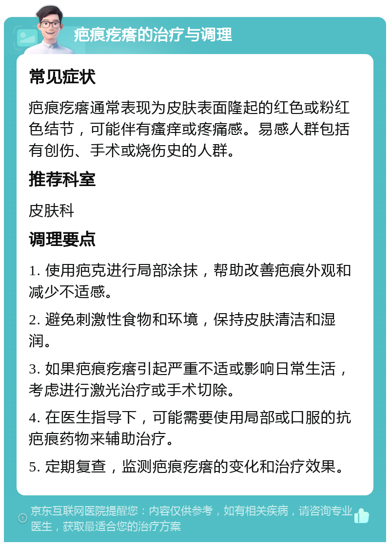 疤痕疙瘩的治疗与调理 常见症状 疤痕疙瘩通常表现为皮肤表面隆起的红色或粉红色结节，可能伴有瘙痒或疼痛感。易感人群包括有创伤、手术或烧伤史的人群。 推荐科室 皮肤科 调理要点 1. 使用疤克进行局部涂抹，帮助改善疤痕外观和减少不适感。 2. 避免刺激性食物和环境，保持皮肤清洁和湿润。 3. 如果疤痕疙瘩引起严重不适或影响日常生活，考虑进行激光治疗或手术切除。 4. 在医生指导下，可能需要使用局部或口服的抗疤痕药物来辅助治疗。 5. 定期复查，监测疤痕疙瘩的变化和治疗效果。