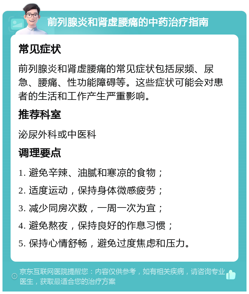 前列腺炎和肾虚腰痛的中药治疗指南 常见症状 前列腺炎和肾虚腰痛的常见症状包括尿频、尿急、腰痛、性功能障碍等。这些症状可能会对患者的生活和工作产生严重影响。 推荐科室 泌尿外科或中医科 调理要点 1. 避免辛辣、油腻和寒凉的食物； 2. 适度运动，保持身体微感疲劳； 3. 减少同房次数，一周一次为宜； 4. 避免熬夜，保持良好的作息习惯； 5. 保持心情舒畅，避免过度焦虑和压力。