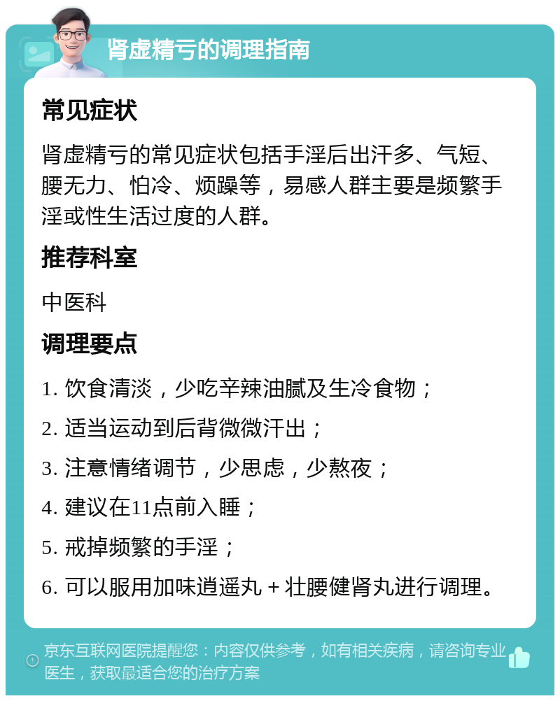 肾虚精亏的调理指南 常见症状 肾虚精亏的常见症状包括手淫后出汗多、气短、腰无力、怕冷、烦躁等，易感人群主要是频繁手淫或性生活过度的人群。 推荐科室 中医科 调理要点 1. 饮食清淡，少吃辛辣油腻及生冷食物； 2. 适当运动到后背微微汗出； 3. 注意情绪调节，少思虑，少熬夜； 4. 建议在11点前入睡； 5. 戒掉频繁的手淫； 6. 可以服用加味逍遥丸＋壮腰健肾丸进行调理。