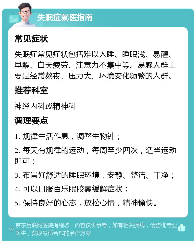 失眠症就医指南 常见症状 失眠症常见症状包括难以入睡、睡眠浅、易醒、早醒、白天疲劳、注意力不集中等。易感人群主要是经常熬夜、压力大、环境变化频繁的人群。 推荐科室 神经内科或精神科 调理要点 1. 规律生活作息，调整生物钟； 2. 每天有规律的运动，每周至少四次，适当运动即可； 3. 布置好舒适的睡眠环境，安静、整洁、干净； 4. 可以口服百乐眠胶囊缓解症状； 5. 保持良好的心态，放松心情，精神愉快。