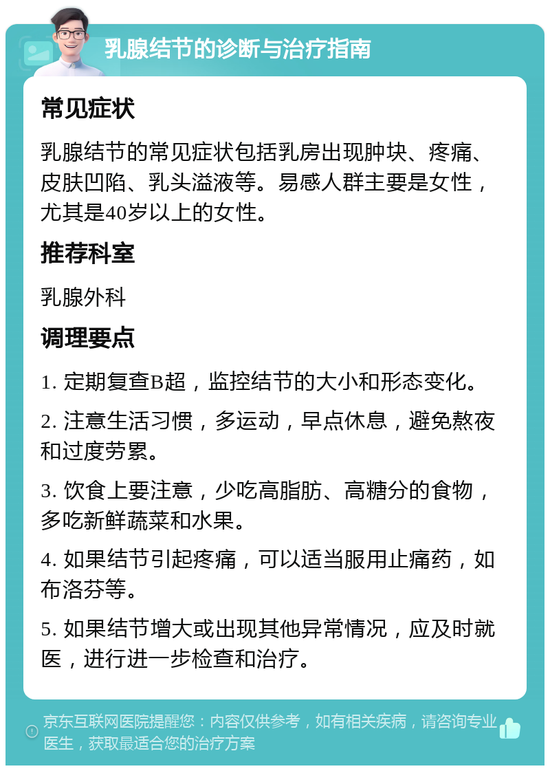 乳腺结节的诊断与治疗指南 常见症状 乳腺结节的常见症状包括乳房出现肿块、疼痛、皮肤凹陷、乳头溢液等。易感人群主要是女性，尤其是40岁以上的女性。 推荐科室 乳腺外科 调理要点 1. 定期复查B超，监控结节的大小和形态变化。 2. 注意生活习惯，多运动，早点休息，避免熬夜和过度劳累。 3. 饮食上要注意，少吃高脂肪、高糖分的食物，多吃新鲜蔬菜和水果。 4. 如果结节引起疼痛，可以适当服用止痛药，如布洛芬等。 5. 如果结节增大或出现其他异常情况，应及时就医，进行进一步检查和治疗。