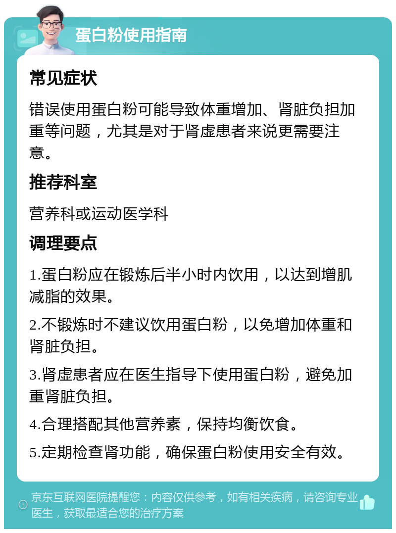 蛋白粉使用指南 常见症状 错误使用蛋白粉可能导致体重增加、肾脏负担加重等问题，尤其是对于肾虚患者来说更需要注意。 推荐科室 营养科或运动医学科 调理要点 1.蛋白粉应在锻炼后半小时内饮用，以达到增肌减脂的效果。 2.不锻炼时不建议饮用蛋白粉，以免增加体重和肾脏负担。 3.肾虚患者应在医生指导下使用蛋白粉，避免加重肾脏负担。 4.合理搭配其他营养素，保持均衡饮食。 5.定期检查肾功能，确保蛋白粉使用安全有效。