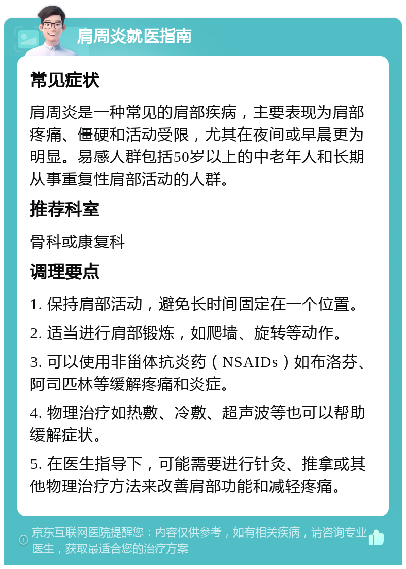 肩周炎就医指南 常见症状 肩周炎是一种常见的肩部疾病，主要表现为肩部疼痛、僵硬和活动受限，尤其在夜间或早晨更为明显。易感人群包括50岁以上的中老年人和长期从事重复性肩部活动的人群。 推荐科室 骨科或康复科 调理要点 1. 保持肩部活动，避免长时间固定在一个位置。 2. 适当进行肩部锻炼，如爬墙、旋转等动作。 3. 可以使用非甾体抗炎药（NSAIDs）如布洛芬、阿司匹林等缓解疼痛和炎症。 4. 物理治疗如热敷、冷敷、超声波等也可以帮助缓解症状。 5. 在医生指导下，可能需要进行针灸、推拿或其他物理治疗方法来改善肩部功能和减轻疼痛。