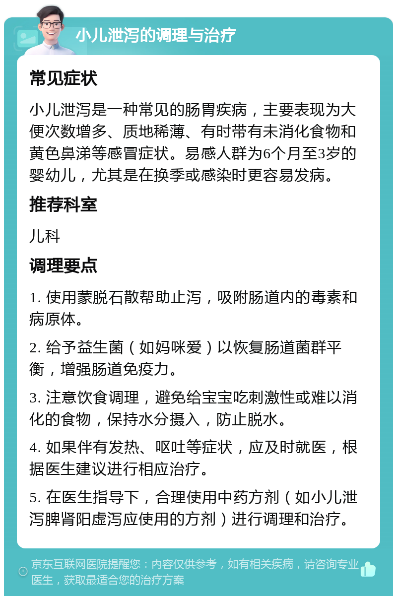 小儿泄泻的调理与治疗 常见症状 小儿泄泻是一种常见的肠胃疾病，主要表现为大便次数增多、质地稀薄、有时带有未消化食物和黄色鼻涕等感冒症状。易感人群为6个月至3岁的婴幼儿，尤其是在换季或感染时更容易发病。 推荐科室 儿科 调理要点 1. 使用蒙脱石散帮助止泻，吸附肠道内的毒素和病原体。 2. 给予益生菌（如妈咪爱）以恢复肠道菌群平衡，增强肠道免疫力。 3. 注意饮食调理，避免给宝宝吃刺激性或难以消化的食物，保持水分摄入，防止脱水。 4. 如果伴有发热、呕吐等症状，应及时就医，根据医生建议进行相应治疗。 5. 在医生指导下，合理使用中药方剂（如小儿泄泻脾肾阳虚泻应使用的方剂）进行调理和治疗。