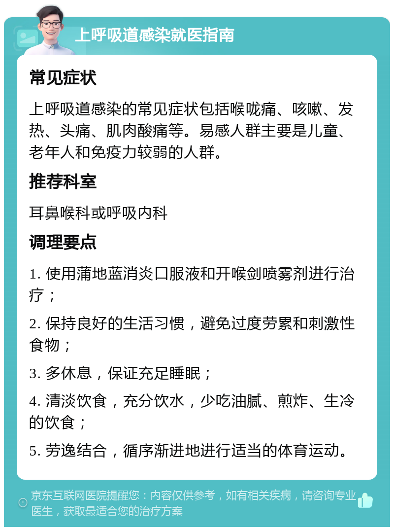 上呼吸道感染就医指南 常见症状 上呼吸道感染的常见症状包括喉咙痛、咳嗽、发热、头痛、肌肉酸痛等。易感人群主要是儿童、老年人和免疫力较弱的人群。 推荐科室 耳鼻喉科或呼吸内科 调理要点 1. 使用蒲地蓝消炎口服液和开喉剑喷雾剂进行治疗； 2. 保持良好的生活习惯，避免过度劳累和刺激性食物； 3. 多休息，保证充足睡眠； 4. 清淡饮食，充分饮水，少吃油腻、煎炸、生冷的饮食； 5. 劳逸结合，循序渐进地进行适当的体育运动。