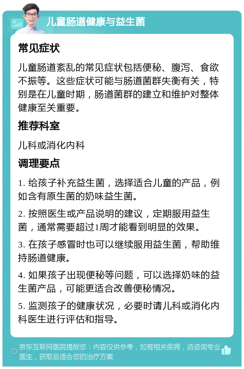 儿童肠道健康与益生菌 常见症状 儿童肠道紊乱的常见症状包括便秘、腹泻、食欲不振等。这些症状可能与肠道菌群失衡有关，特别是在儿童时期，肠道菌群的建立和维护对整体健康至关重要。 推荐科室 儿科或消化内科 调理要点 1. 给孩子补充益生菌，选择适合儿童的产品，例如含有原生菌的奶味益生菌。 2. 按照医生或产品说明的建议，定期服用益生菌，通常需要超过1周才能看到明显的效果。 3. 在孩子感冒时也可以继续服用益生菌，帮助维持肠道健康。 4. 如果孩子出现便秘等问题，可以选择奶味的益生菌产品，可能更适合改善便秘情况。 5. 监测孩子的健康状况，必要时请儿科或消化内科医生进行评估和指导。