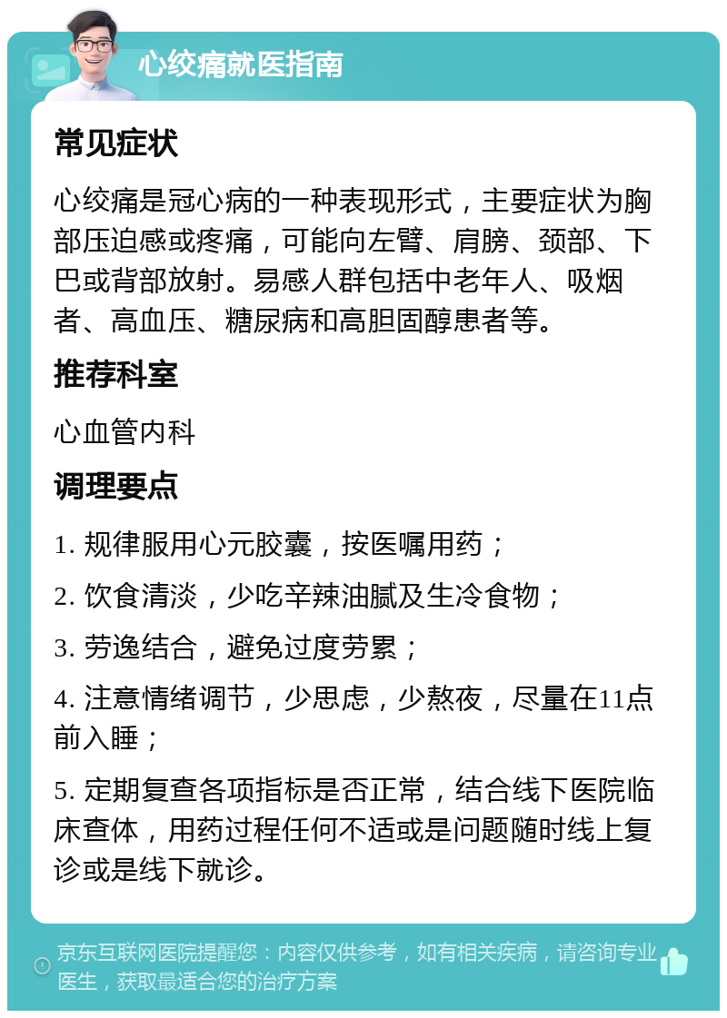 心绞痛就医指南 常见症状 心绞痛是冠心病的一种表现形式，主要症状为胸部压迫感或疼痛，可能向左臂、肩膀、颈部、下巴或背部放射。易感人群包括中老年人、吸烟者、高血压、糖尿病和高胆固醇患者等。 推荐科室 心血管内科 调理要点 1. 规律服用心元胶囊，按医嘱用药； 2. 饮食清淡，少吃辛辣油腻及生冷食物； 3. 劳逸结合，避免过度劳累； 4. 注意情绪调节，少思虑，少熬夜，尽量在11点前入睡； 5. 定期复查各项指标是否正常，结合线下医院临床查体，用药过程任何不适或是问题随时线上复诊或是线下就诊。