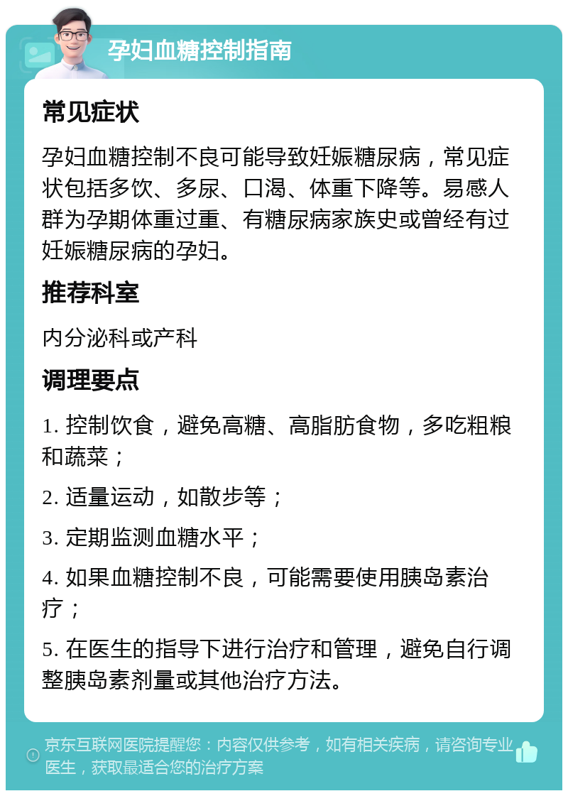 孕妇血糖控制指南 常见症状 孕妇血糖控制不良可能导致妊娠糖尿病，常见症状包括多饮、多尿、口渴、体重下降等。易感人群为孕期体重过重、有糖尿病家族史或曾经有过妊娠糖尿病的孕妇。 推荐科室 内分泌科或产科 调理要点 1. 控制饮食，避免高糖、高脂肪食物，多吃粗粮和蔬菜； 2. 适量运动，如散步等； 3. 定期监测血糖水平； 4. 如果血糖控制不良，可能需要使用胰岛素治疗； 5. 在医生的指导下进行治疗和管理，避免自行调整胰岛素剂量或其他治疗方法。