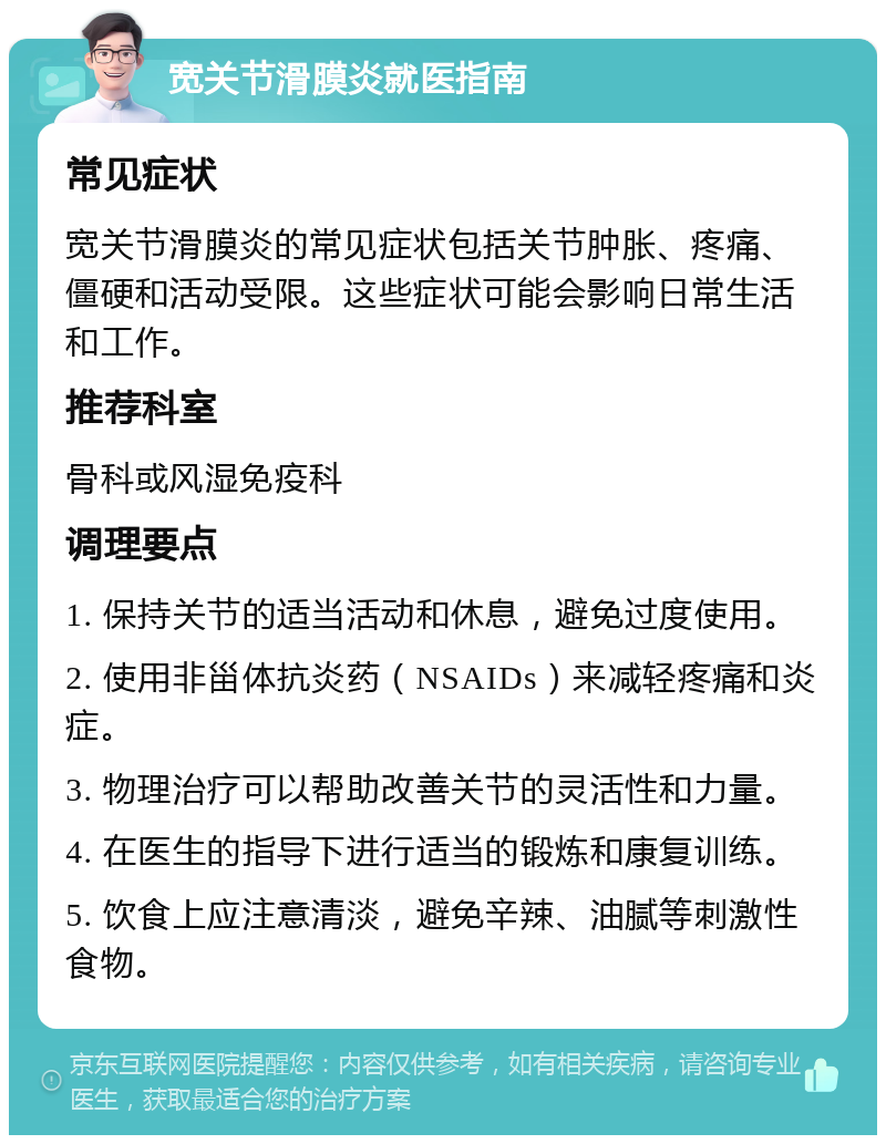 宽关节滑膜炎就医指南 常见症状 宽关节滑膜炎的常见症状包括关节肿胀、疼痛、僵硬和活动受限。这些症状可能会影响日常生活和工作。 推荐科室 骨科或风湿免疫科 调理要点 1. 保持关节的适当活动和休息，避免过度使用。 2. 使用非甾体抗炎药（NSAIDs）来减轻疼痛和炎症。 3. 物理治疗可以帮助改善关节的灵活性和力量。 4. 在医生的指导下进行适当的锻炼和康复训练。 5. 饮食上应注意清淡，避免辛辣、油腻等刺激性食物。