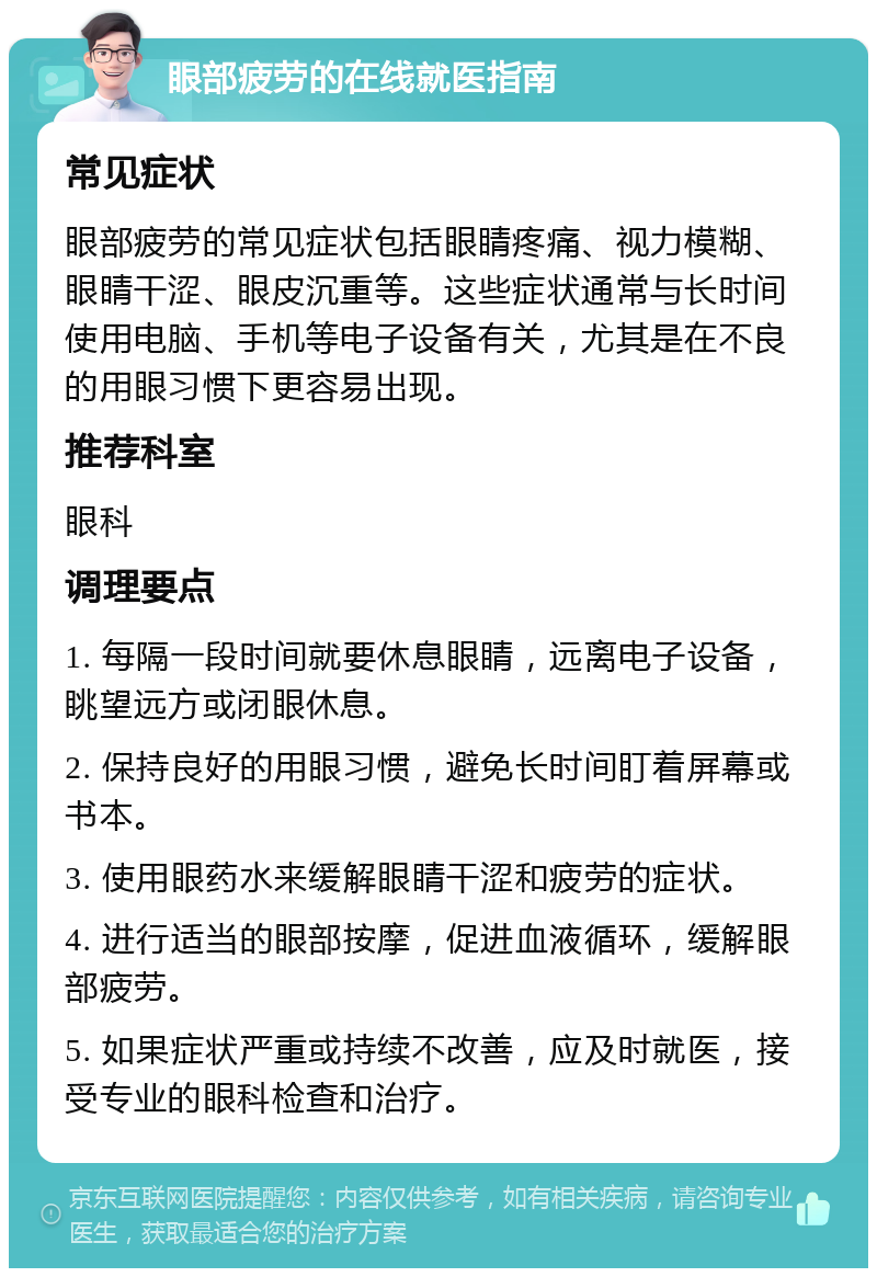 眼部疲劳的在线就医指南 常见症状 眼部疲劳的常见症状包括眼睛疼痛、视力模糊、眼睛干涩、眼皮沉重等。这些症状通常与长时间使用电脑、手机等电子设备有关，尤其是在不良的用眼习惯下更容易出现。 推荐科室 眼科 调理要点 1. 每隔一段时间就要休息眼睛，远离电子设备，眺望远方或闭眼休息。 2. 保持良好的用眼习惯，避免长时间盯着屏幕或书本。 3. 使用眼药水来缓解眼睛干涩和疲劳的症状。 4. 进行适当的眼部按摩，促进血液循环，缓解眼部疲劳。 5. 如果症状严重或持续不改善，应及时就医，接受专业的眼科检查和治疗。