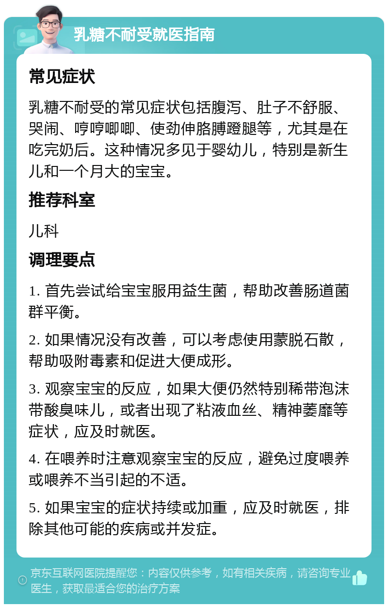 乳糖不耐受就医指南 常见症状 乳糖不耐受的常见症状包括腹泻、肚子不舒服、哭闹、哼哼唧唧、使劲伸胳膊蹬腿等，尤其是在吃完奶后。这种情况多见于婴幼儿，特别是新生儿和一个月大的宝宝。 推荐科室 儿科 调理要点 1. 首先尝试给宝宝服用益生菌，帮助改善肠道菌群平衡。 2. 如果情况没有改善，可以考虑使用蒙脱石散，帮助吸附毒素和促进大便成形。 3. 观察宝宝的反应，如果大便仍然特别稀带泡沫带酸臭味儿，或者出现了粘液血丝、精神萎靡等症状，应及时就医。 4. 在喂养时注意观察宝宝的反应，避免过度喂养或喂养不当引起的不适。 5. 如果宝宝的症状持续或加重，应及时就医，排除其他可能的疾病或并发症。