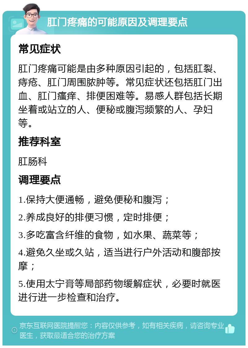 肛门疼痛的可能原因及调理要点 常见症状 肛门疼痛可能是由多种原因引起的，包括肛裂、痔疮、肛门周围脓肿等。常见症状还包括肛门出血、肛门瘙痒、排便困难等。易感人群包括长期坐着或站立的人、便秘或腹泻频繁的人、孕妇等。 推荐科室 肛肠科 调理要点 1.保持大便通畅，避免便秘和腹泻； 2.养成良好的排便习惯，定时排便； 3.多吃富含纤维的食物，如水果、蔬菜等； 4.避免久坐或久站，适当进行户外活动和腹部按摩； 5.使用太宁膏等局部药物缓解症状，必要时就医进行进一步检查和治疗。