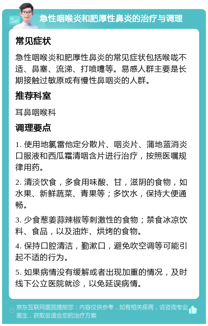 急性咽喉炎和肥厚性鼻炎的治疗与调理 常见症状 急性咽喉炎和肥厚性鼻炎的常见症状包括喉咙不适、鼻塞、流涕、打喷嚏等。易感人群主要是长期接触过敏原或有慢性鼻咽炎的人群。 推荐科室 耳鼻咽喉科 调理要点 1. 使用地氯雷他定分散片、咽炎片、蒲地蓝消炎口服液和西瓜霜清咽含片进行治疗，按照医嘱规律用药。 2. 清淡饮食，多食用味酸、甘，滋阴的食物，如水果、新鲜蔬菜、青果等；多饮水，保持大便通畅。 3. 少食葱姜蒜辣椒等刺激性的食物；禁食冰凉饮料、食品，以及油炸、烘烤的食物。 4. 保持口腔清洁，勤漱口，避免吹空调等可能引起不适的行为。 5. 如果病情没有缓解或者出现加重的情况，及时线下公立医院就诊，以免延误病情。