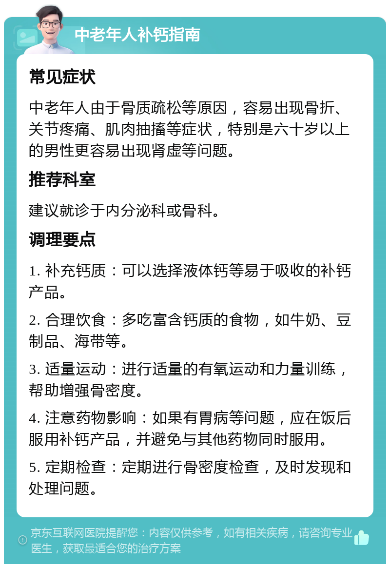 中老年人补钙指南 常见症状 中老年人由于骨质疏松等原因，容易出现骨折、关节疼痛、肌肉抽搐等症状，特别是六十岁以上的男性更容易出现肾虚等问题。 推荐科室 建议就诊于内分泌科或骨科。 调理要点 1. 补充钙质：可以选择液体钙等易于吸收的补钙产品。 2. 合理饮食：多吃富含钙质的食物，如牛奶、豆制品、海带等。 3. 适量运动：进行适量的有氧运动和力量训练，帮助增强骨密度。 4. 注意药物影响：如果有胃病等问题，应在饭后服用补钙产品，并避免与其他药物同时服用。 5. 定期检查：定期进行骨密度检查，及时发现和处理问题。