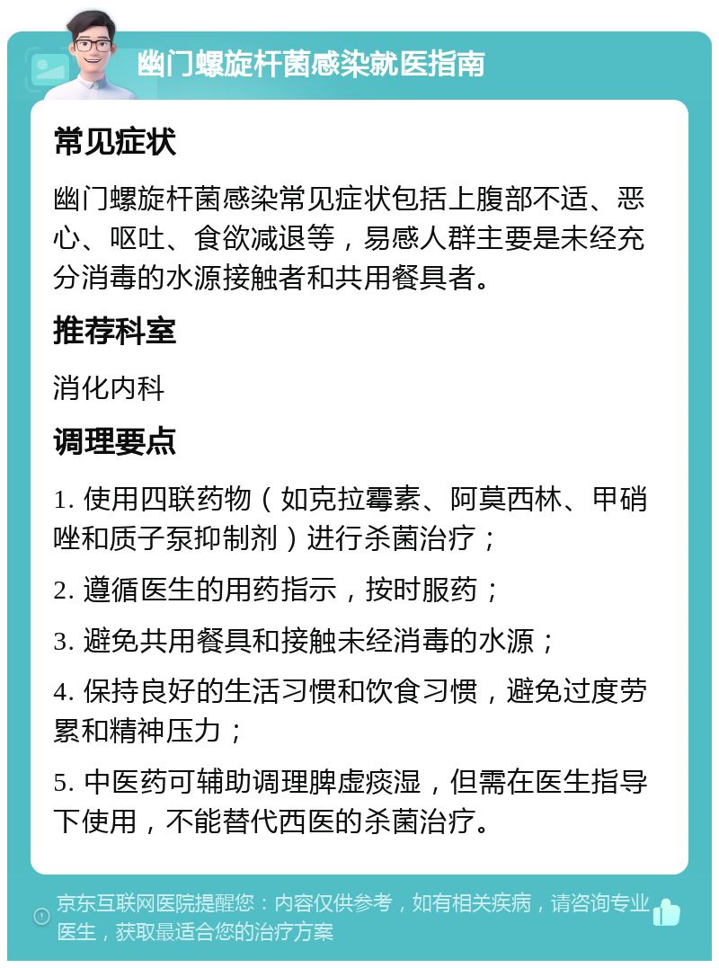 幽门螺旋杆菌感染就医指南 常见症状 幽门螺旋杆菌感染常见症状包括上腹部不适、恶心、呕吐、食欲减退等，易感人群主要是未经充分消毒的水源接触者和共用餐具者。 推荐科室 消化内科 调理要点 1. 使用四联药物（如克拉霉素、阿莫西林、甲硝唑和质子泵抑制剂）进行杀菌治疗； 2. 遵循医生的用药指示，按时服药； 3. 避免共用餐具和接触未经消毒的水源； 4. 保持良好的生活习惯和饮食习惯，避免过度劳累和精神压力； 5. 中医药可辅助调理脾虚痰湿，但需在医生指导下使用，不能替代西医的杀菌治疗。