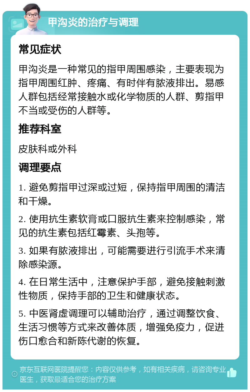 甲沟炎的治疗与调理 常见症状 甲沟炎是一种常见的指甲周围感染，主要表现为指甲周围红肿、疼痛、有时伴有脓液排出。易感人群包括经常接触水或化学物质的人群、剪指甲不当或受伤的人群等。 推荐科室 皮肤科或外科 调理要点 1. 避免剪指甲过深或过短，保持指甲周围的清洁和干燥。 2. 使用抗生素软膏或口服抗生素来控制感染，常见的抗生素包括红霉素、头孢等。 3. 如果有脓液排出，可能需要进行引流手术来清除感染源。 4. 在日常生活中，注意保护手部，避免接触刺激性物质，保持手部的卫生和健康状态。 5. 中医肾虚调理可以辅助治疗，通过调整饮食、生活习惯等方式来改善体质，增强免疫力，促进伤口愈合和新陈代谢的恢复。