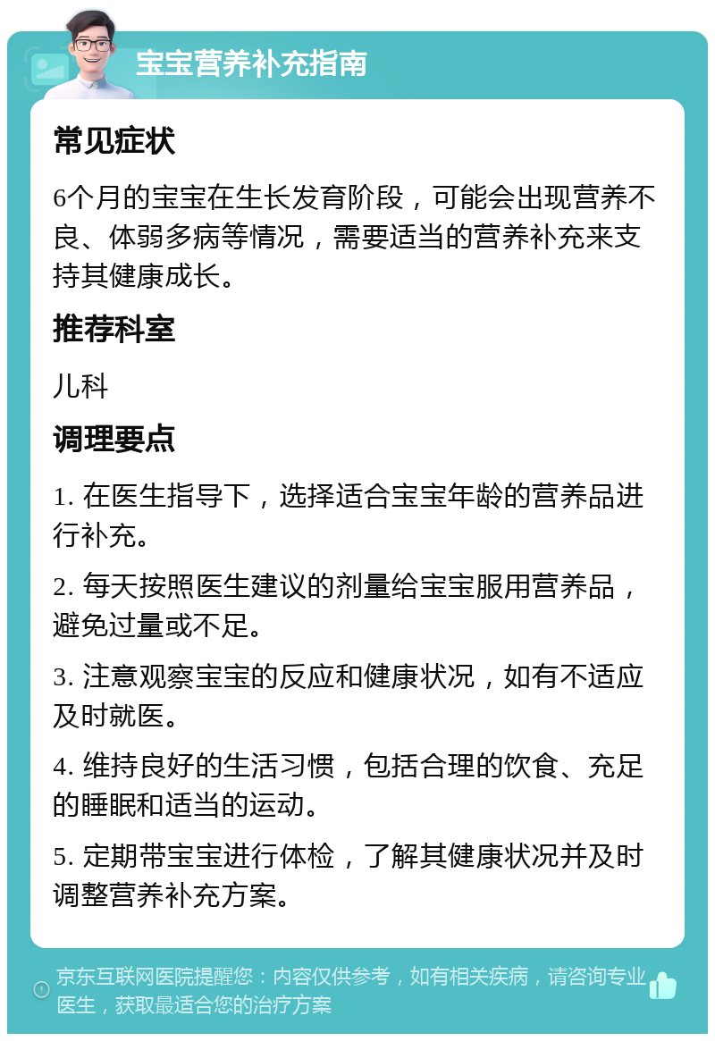 宝宝营养补充指南 常见症状 6个月的宝宝在生长发育阶段，可能会出现营养不良、体弱多病等情况，需要适当的营养补充来支持其健康成长。 推荐科室 儿科 调理要点 1. 在医生指导下，选择适合宝宝年龄的营养品进行补充。 2. 每天按照医生建议的剂量给宝宝服用营养品，避免过量或不足。 3. 注意观察宝宝的反应和健康状况，如有不适应及时就医。 4. 维持良好的生活习惯，包括合理的饮食、充足的睡眠和适当的运动。 5. 定期带宝宝进行体检，了解其健康状况并及时调整营养补充方案。