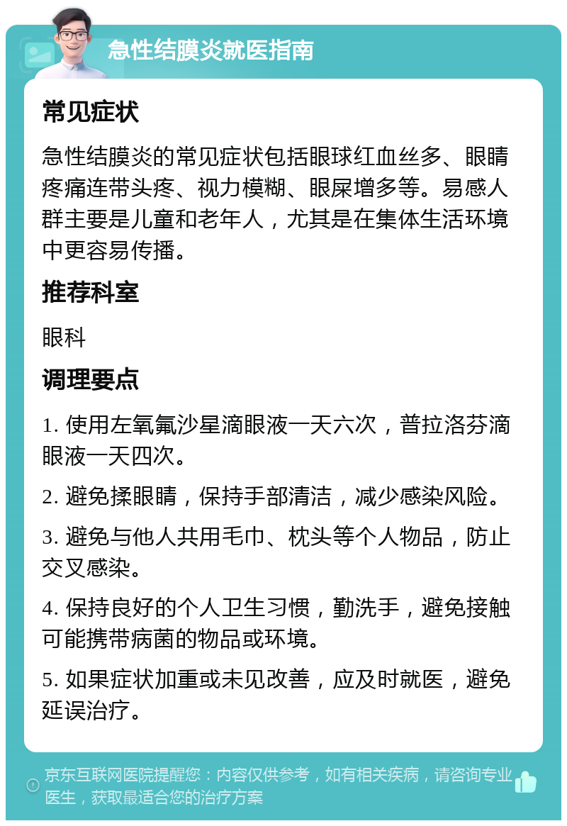 急性结膜炎就医指南 常见症状 急性结膜炎的常见症状包括眼球红血丝多、眼睛疼痛连带头疼、视力模糊、眼屎增多等。易感人群主要是儿童和老年人，尤其是在集体生活环境中更容易传播。 推荐科室 眼科 调理要点 1. 使用左氧氟沙星滴眼液一天六次，普拉洛芬滴眼液一天四次。 2. 避免揉眼睛，保持手部清洁，减少感染风险。 3. 避免与他人共用毛巾、枕头等个人物品，防止交叉感染。 4. 保持良好的个人卫生习惯，勤洗手，避免接触可能携带病菌的物品或环境。 5. 如果症状加重或未见改善，应及时就医，避免延误治疗。