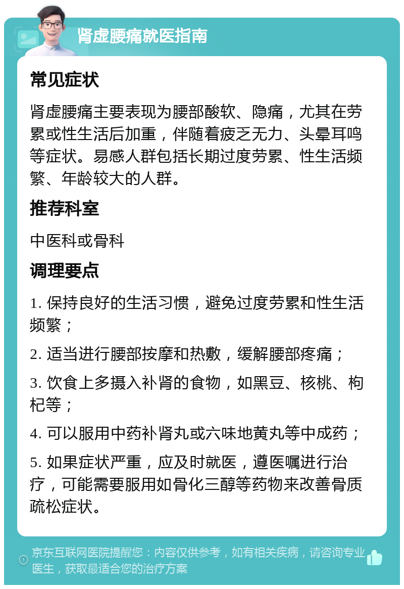 肾虚腰痛就医指南 常见症状 肾虚腰痛主要表现为腰部酸软、隐痛，尤其在劳累或性生活后加重，伴随着疲乏无力、头晕耳鸣等症状。易感人群包括长期过度劳累、性生活频繁、年龄较大的人群。 推荐科室 中医科或骨科 调理要点 1. 保持良好的生活习惯，避免过度劳累和性生活频繁； 2. 适当进行腰部按摩和热敷，缓解腰部疼痛； 3. 饮食上多摄入补肾的食物，如黑豆、核桃、枸杞等； 4. 可以服用中药补肾丸或六味地黄丸等中成药； 5. 如果症状严重，应及时就医，遵医嘱进行治疗，可能需要服用如骨化三醇等药物来改善骨质疏松症状。