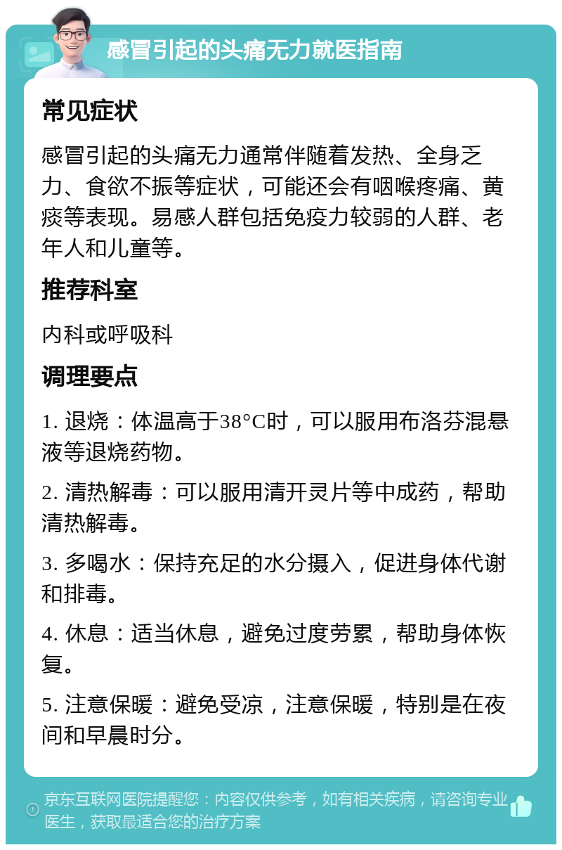 感冒引起的头痛无力就医指南 常见症状 感冒引起的头痛无力通常伴随着发热、全身乏力、食欲不振等症状，可能还会有咽喉疼痛、黄痰等表现。易感人群包括免疫力较弱的人群、老年人和儿童等。 推荐科室 内科或呼吸科 调理要点 1. 退烧：体温高于38°C时，可以服用布洛芬混悬液等退烧药物。 2. 清热解毒：可以服用清开灵片等中成药，帮助清热解毒。 3. 多喝水：保持充足的水分摄入，促进身体代谢和排毒。 4. 休息：适当休息，避免过度劳累，帮助身体恢复。 5. 注意保暖：避免受凉，注意保暖，特别是在夜间和早晨时分。