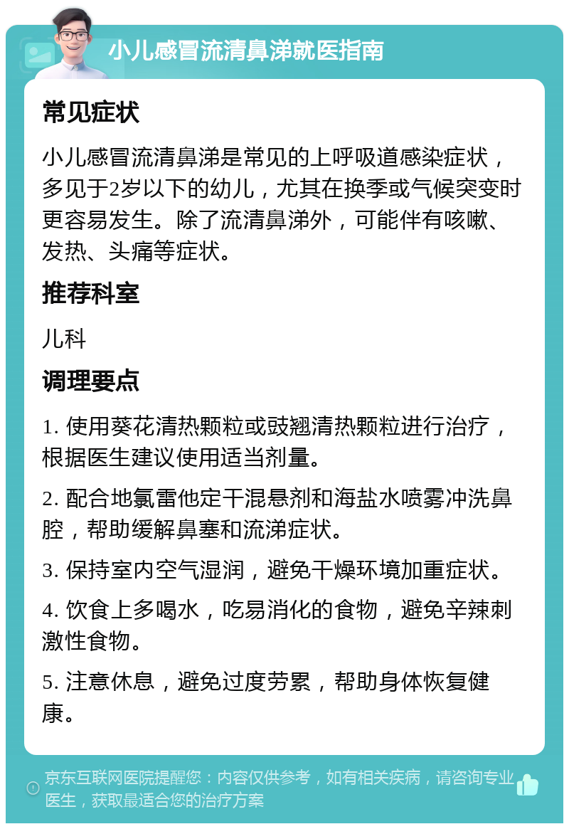 小儿感冒流清鼻涕就医指南 常见症状 小儿感冒流清鼻涕是常见的上呼吸道感染症状，多见于2岁以下的幼儿，尤其在换季或气候突变时更容易发生。除了流清鼻涕外，可能伴有咳嗽、发热、头痛等症状。 推荐科室 儿科 调理要点 1. 使用葵花清热颗粒或豉翘清热颗粒进行治疗，根据医生建议使用适当剂量。 2. 配合地氯雷他定干混悬剂和海盐水喷雾冲洗鼻腔，帮助缓解鼻塞和流涕症状。 3. 保持室内空气湿润，避免干燥环境加重症状。 4. 饮食上多喝水，吃易消化的食物，避免辛辣刺激性食物。 5. 注意休息，避免过度劳累，帮助身体恢复健康。