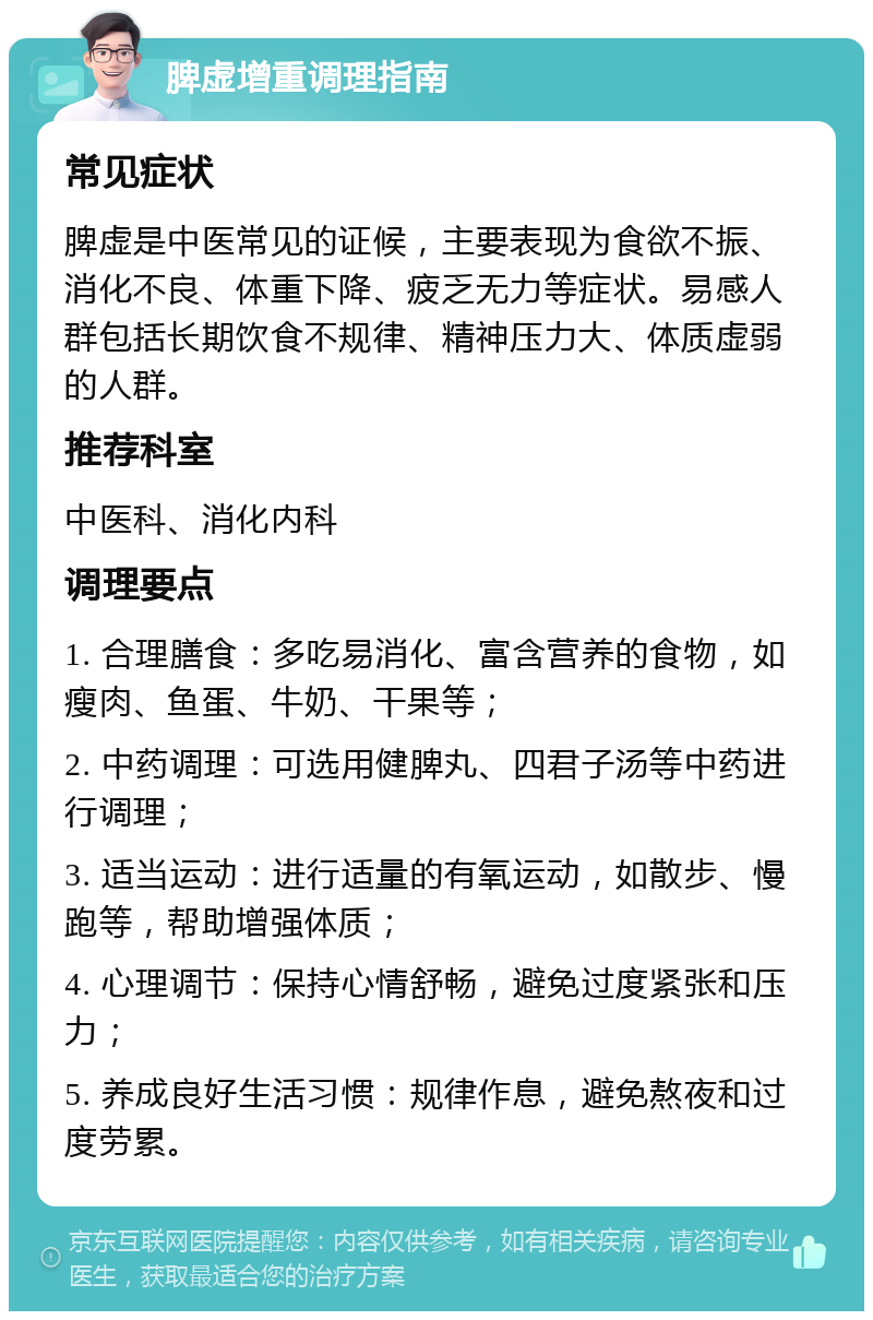 脾虚增重调理指南 常见症状 脾虚是中医常见的证候，主要表现为食欲不振、消化不良、体重下降、疲乏无力等症状。易感人群包括长期饮食不规律、精神压力大、体质虚弱的人群。 推荐科室 中医科、消化内科 调理要点 1. 合理膳食：多吃易消化、富含营养的食物，如瘦肉、鱼蛋、牛奶、干果等； 2. 中药调理：可选用健脾丸、四君子汤等中药进行调理； 3. 适当运动：进行适量的有氧运动，如散步、慢跑等，帮助增强体质； 4. 心理调节：保持心情舒畅，避免过度紧张和压力； 5. 养成良好生活习惯：规律作息，避免熬夜和过度劳累。