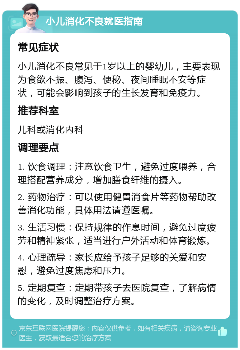 小儿消化不良就医指南 常见症状 小儿消化不良常见于1岁以上的婴幼儿，主要表现为食欲不振、腹泻、便秘、夜间睡眠不安等症状，可能会影响到孩子的生长发育和免疫力。 推荐科室 儿科或消化内科 调理要点 1. 饮食调理：注意饮食卫生，避免过度喂养，合理搭配营养成分，增加膳食纤维的摄入。 2. 药物治疗：可以使用健胃消食片等药物帮助改善消化功能，具体用法请遵医嘱。 3. 生活习惯：保持规律的作息时间，避免过度疲劳和精神紧张，适当进行户外活动和体育锻炼。 4. 心理疏导：家长应给予孩子足够的关爱和安慰，避免过度焦虑和压力。 5. 定期复查：定期带孩子去医院复查，了解病情的变化，及时调整治疗方案。