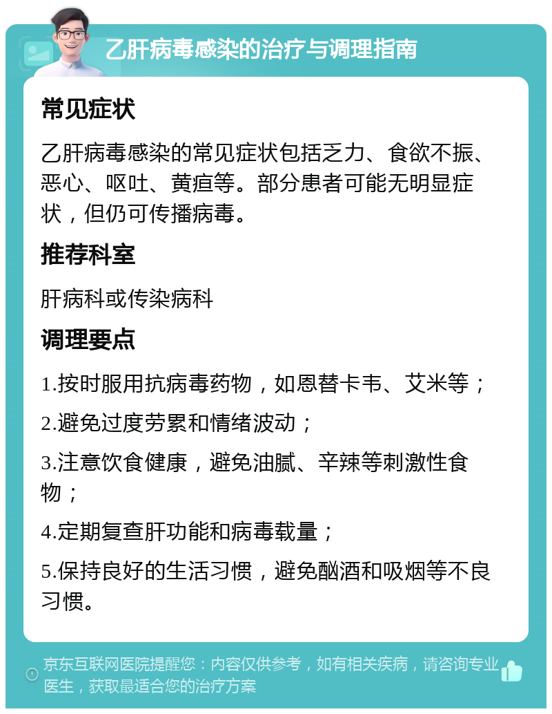 乙肝病毒感染的治疗与调理指南 常见症状 乙肝病毒感染的常见症状包括乏力、食欲不振、恶心、呕吐、黄疸等。部分患者可能无明显症状，但仍可传播病毒。 推荐科室 肝病科或传染病科 调理要点 1.按时服用抗病毒药物，如恩替卡韦、艾米等； 2.避免过度劳累和情绪波动； 3.注意饮食健康，避免油腻、辛辣等刺激性食物； 4.定期复查肝功能和病毒载量； 5.保持良好的生活习惯，避免酗酒和吸烟等不良习惯。