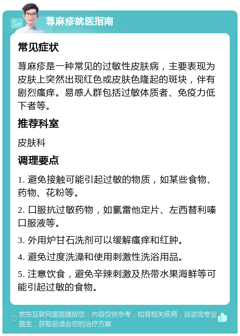 荨麻疹就医指南 常见症状 荨麻疹是一种常见的过敏性皮肤病，主要表现为皮肤上突然出现红色或皮肤色隆起的斑块，伴有剧烈瘙痒。易感人群包括过敏体质者、免疫力低下者等。 推荐科室 皮肤科 调理要点 1. 避免接触可能引起过敏的物质，如某些食物、药物、花粉等。 2. 口服抗过敏药物，如氯雷他定片、左西替利嗪口服液等。 3. 外用炉甘石洗剂可以缓解瘙痒和红肿。 4. 避免过度洗澡和使用刺激性洗浴用品。 5. 注意饮食，避免辛辣刺激及热带水果海鲜等可能引起过敏的食物。