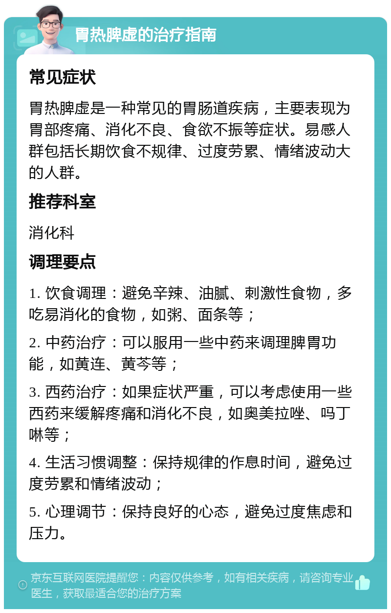 胃热脾虚的治疗指南 常见症状 胃热脾虚是一种常见的胃肠道疾病，主要表现为胃部疼痛、消化不良、食欲不振等症状。易感人群包括长期饮食不规律、过度劳累、情绪波动大的人群。 推荐科室 消化科 调理要点 1. 饮食调理：避免辛辣、油腻、刺激性食物，多吃易消化的食物，如粥、面条等； 2. 中药治疗：可以服用一些中药来调理脾胃功能，如黄连、黄芩等； 3. 西药治疗：如果症状严重，可以考虑使用一些西药来缓解疼痛和消化不良，如奥美拉唑、吗丁啉等； 4. 生活习惯调整：保持规律的作息时间，避免过度劳累和情绪波动； 5. 心理调节：保持良好的心态，避免过度焦虑和压力。