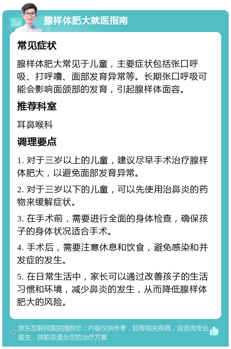 腺样体肥大就医指南 常见症状 腺样体肥大常见于儿童，主要症状包括张口呼吸、打呼噜、面部发育异常等。长期张口呼吸可能会影响面颌部的发育，引起腺样体面容。 推荐科室 耳鼻喉科 调理要点 1. 对于三岁以上的儿童，建议尽早手术治疗腺样体肥大，以避免面部发育异常。 2. 对于三岁以下的儿童，可以先使用治鼻炎的药物来缓解症状。 3. 在手术前，需要进行全面的身体检查，确保孩子的身体状况适合手术。 4. 手术后，需要注意休息和饮食，避免感染和并发症的发生。 5. 在日常生活中，家长可以通过改善孩子的生活习惯和环境，减少鼻炎的发生，从而降低腺样体肥大的风险。