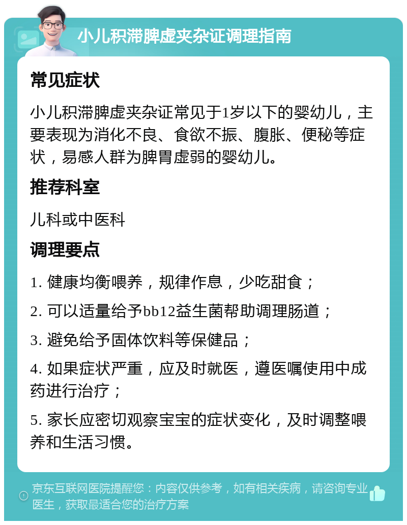 小儿积滞脾虚夹杂证调理指南 常见症状 小儿积滞脾虚夹杂证常见于1岁以下的婴幼儿，主要表现为消化不良、食欲不振、腹胀、便秘等症状，易感人群为脾胃虚弱的婴幼儿。 推荐科室 儿科或中医科 调理要点 1. 健康均衡喂养，规律作息，少吃甜食； 2. 可以适量给予bb12益生菌帮助调理肠道； 3. 避免给予固体饮料等保健品； 4. 如果症状严重，应及时就医，遵医嘱使用中成药进行治疗； 5. 家长应密切观察宝宝的症状变化，及时调整喂养和生活习惯。