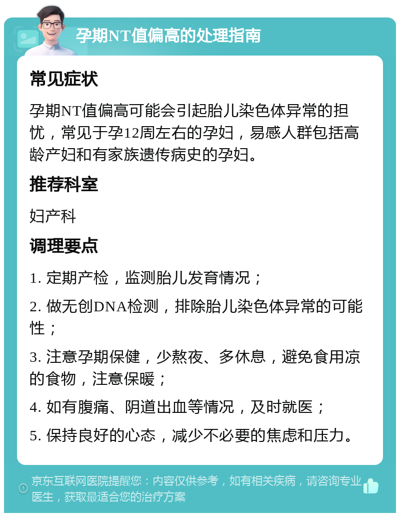 孕期NT值偏高的处理指南 常见症状 孕期NT值偏高可能会引起胎儿染色体异常的担忧，常见于孕12周左右的孕妇，易感人群包括高龄产妇和有家族遗传病史的孕妇。 推荐科室 妇产科 调理要点 1. 定期产检，监测胎儿发育情况； 2. 做无创DNA检测，排除胎儿染色体异常的可能性； 3. 注意孕期保健，少熬夜、多休息，避免食用凉的食物，注意保暖； 4. 如有腹痛、阴道出血等情况，及时就医； 5. 保持良好的心态，减少不必要的焦虑和压力。