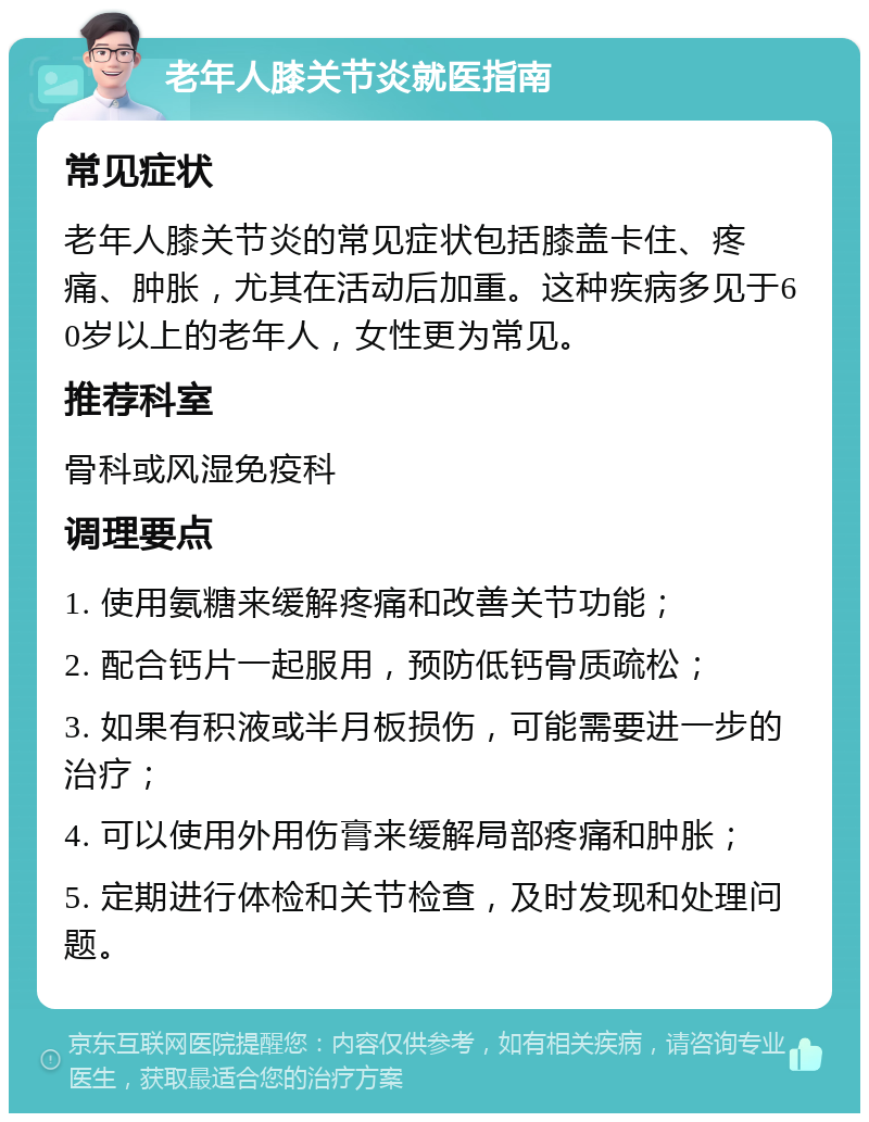 老年人膝关节炎就医指南 常见症状 老年人膝关节炎的常见症状包括膝盖卡住、疼痛、肿胀，尤其在活动后加重。这种疾病多见于60岁以上的老年人，女性更为常见。 推荐科室 骨科或风湿免疫科 调理要点 1. 使用氨糖来缓解疼痛和改善关节功能； 2. 配合钙片一起服用，预防低钙骨质疏松； 3. 如果有积液或半月板损伤，可能需要进一步的治疗； 4. 可以使用外用伤膏来缓解局部疼痛和肿胀； 5. 定期进行体检和关节检查，及时发现和处理问题。