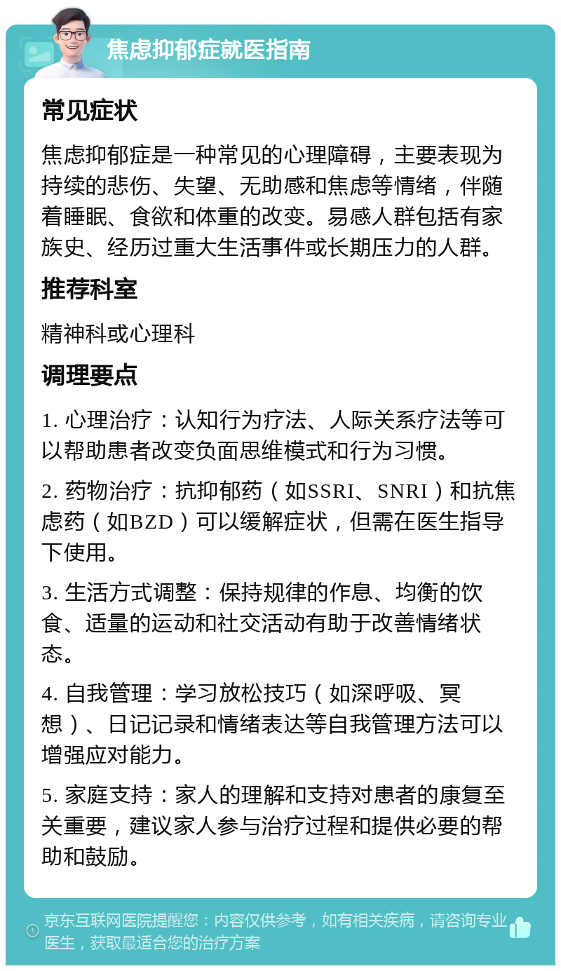 焦虑抑郁症就医指南 常见症状 焦虑抑郁症是一种常见的心理障碍，主要表现为持续的悲伤、失望、无助感和焦虑等情绪，伴随着睡眠、食欲和体重的改变。易感人群包括有家族史、经历过重大生活事件或长期压力的人群。 推荐科室 精神科或心理科 调理要点 1. 心理治疗：认知行为疗法、人际关系疗法等可以帮助患者改变负面思维模式和行为习惯。 2. 药物治疗：抗抑郁药（如SSRI、SNRI）和抗焦虑药（如BZD）可以缓解症状，但需在医生指导下使用。 3. 生活方式调整：保持规律的作息、均衡的饮食、适量的运动和社交活动有助于改善情绪状态。 4. 自我管理：学习放松技巧（如深呼吸、冥想）、日记记录和情绪表达等自我管理方法可以增强应对能力。 5. 家庭支持：家人的理解和支持对患者的康复至关重要，建议家人参与治疗过程和提供必要的帮助和鼓励。