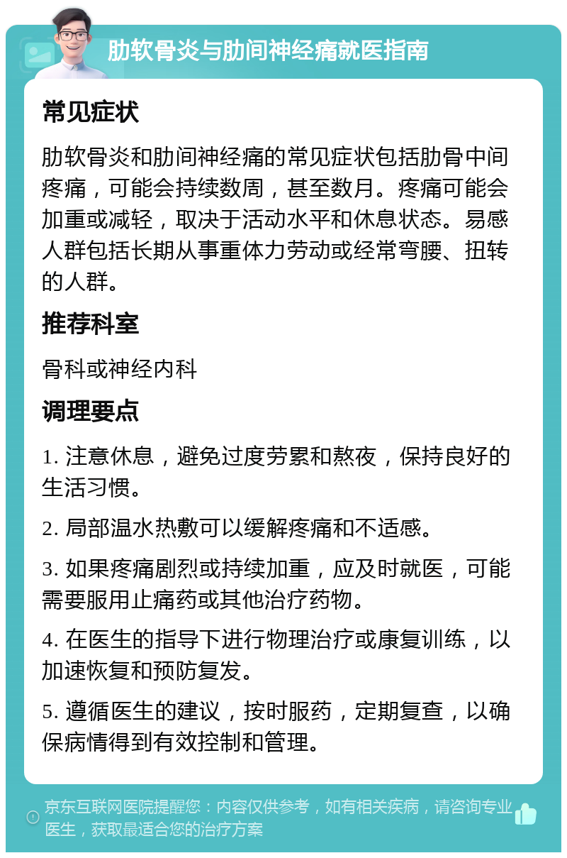 肋软骨炎与肋间神经痛就医指南 常见症状 肋软骨炎和肋间神经痛的常见症状包括肋骨中间疼痛，可能会持续数周，甚至数月。疼痛可能会加重或减轻，取决于活动水平和休息状态。易感人群包括长期从事重体力劳动或经常弯腰、扭转的人群。 推荐科室 骨科或神经内科 调理要点 1. 注意休息，避免过度劳累和熬夜，保持良好的生活习惯。 2. 局部温水热敷可以缓解疼痛和不适感。 3. 如果疼痛剧烈或持续加重，应及时就医，可能需要服用止痛药或其他治疗药物。 4. 在医生的指导下进行物理治疗或康复训练，以加速恢复和预防复发。 5. 遵循医生的建议，按时服药，定期复查，以确保病情得到有效控制和管理。