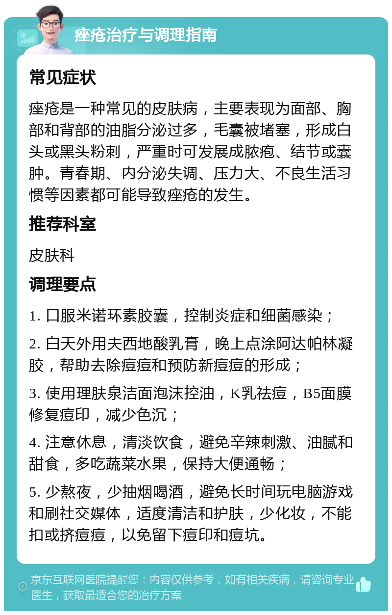 痤疮治疗与调理指南 常见症状 痤疮是一种常见的皮肤病，主要表现为面部、胸部和背部的油脂分泌过多，毛囊被堵塞，形成白头或黑头粉刺，严重时可发展成脓疱、结节或囊肿。青春期、内分泌失调、压力大、不良生活习惯等因素都可能导致痤疮的发生。 推荐科室 皮肤科 调理要点 1. 口服米诺环素胶囊，控制炎症和细菌感染； 2. 白天外用夫西地酸乳膏，晚上点涂阿达帕林凝胶，帮助去除痘痘和预防新痘痘的形成； 3. 使用理肤泉洁面泡沫控油，K乳祛痘，B5面膜修复痘印，减少色沉； 4. 注意休息，清淡饮食，避免辛辣刺激、油腻和甜食，多吃蔬菜水果，保持大便通畅； 5. 少熬夜，少抽烟喝酒，避免长时间玩电脑游戏和刷社交媒体，适度清洁和护肤，少化妆，不能扣或挤痘痘，以免留下痘印和痘坑。