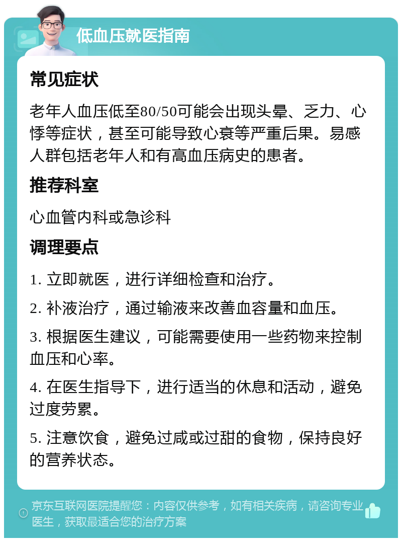 低血压就医指南 常见症状 老年人血压低至80/50可能会出现头晕、乏力、心悸等症状，甚至可能导致心衰等严重后果。易感人群包括老年人和有高血压病史的患者。 推荐科室 心血管内科或急诊科 调理要点 1. 立即就医，进行详细检查和治疗。 2. 补液治疗，通过输液来改善血容量和血压。 3. 根据医生建议，可能需要使用一些药物来控制血压和心率。 4. 在医生指导下，进行适当的休息和活动，避免过度劳累。 5. 注意饮食，避免过咸或过甜的食物，保持良好的营养状态。