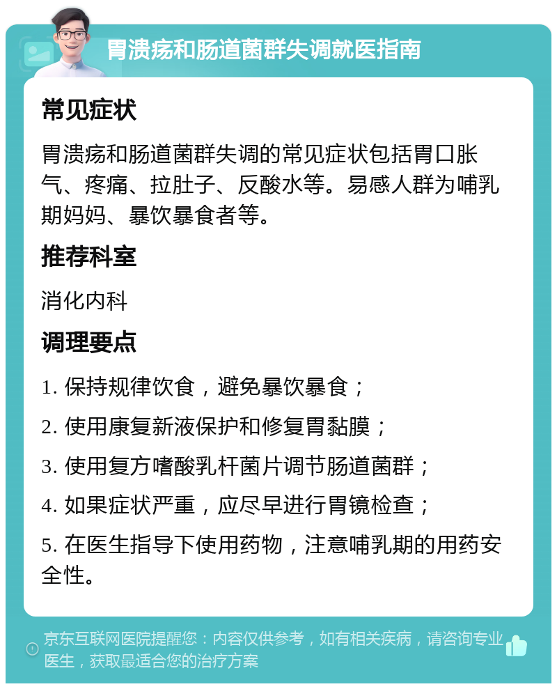 胃溃疡和肠道菌群失调就医指南 常见症状 胃溃疡和肠道菌群失调的常见症状包括胃口胀气、疼痛、拉肚子、反酸水等。易感人群为哺乳期妈妈、暴饮暴食者等。 推荐科室 消化内科 调理要点 1. 保持规律饮食，避免暴饮暴食； 2. 使用康复新液保护和修复胃黏膜； 3. 使用复方嗜酸乳杆菌片调节肠道菌群； 4. 如果症状严重，应尽早进行胃镜检查； 5. 在医生指导下使用药物，注意哺乳期的用药安全性。