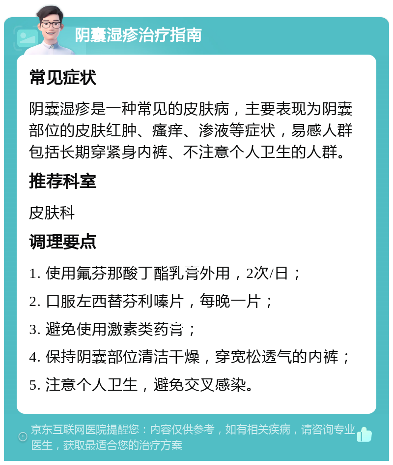 阴囊湿疹治疗指南 常见症状 阴囊湿疹是一种常见的皮肤病，主要表现为阴囊部位的皮肤红肿、瘙痒、渗液等症状，易感人群包括长期穿紧身内裤、不注意个人卫生的人群。 推荐科室 皮肤科 调理要点 1. 使用氟芬那酸丁酯乳膏外用，2次/日； 2. 口服左西替芬利嗪片，每晚一片； 3. 避免使用激素类药膏； 4. 保持阴囊部位清洁干燥，穿宽松透气的内裤； 5. 注意个人卫生，避免交叉感染。