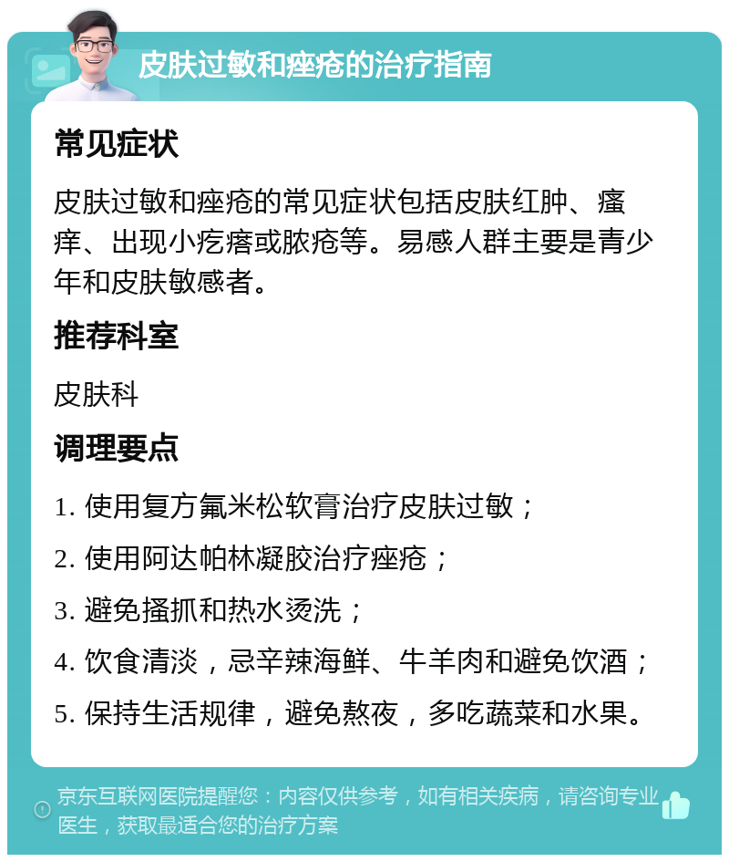 皮肤过敏和痤疮的治疗指南 常见症状 皮肤过敏和痤疮的常见症状包括皮肤红肿、瘙痒、出现小疙瘩或脓疮等。易感人群主要是青少年和皮肤敏感者。 推荐科室 皮肤科 调理要点 1. 使用复方氟米松软膏治疗皮肤过敏； 2. 使用阿达帕林凝胶治疗痤疮； 3. 避免搔抓和热水烫洗； 4. 饮食清淡，忌辛辣海鲜、牛羊肉和避免饮酒； 5. 保持生活规律，避免熬夜，多吃蔬菜和水果。