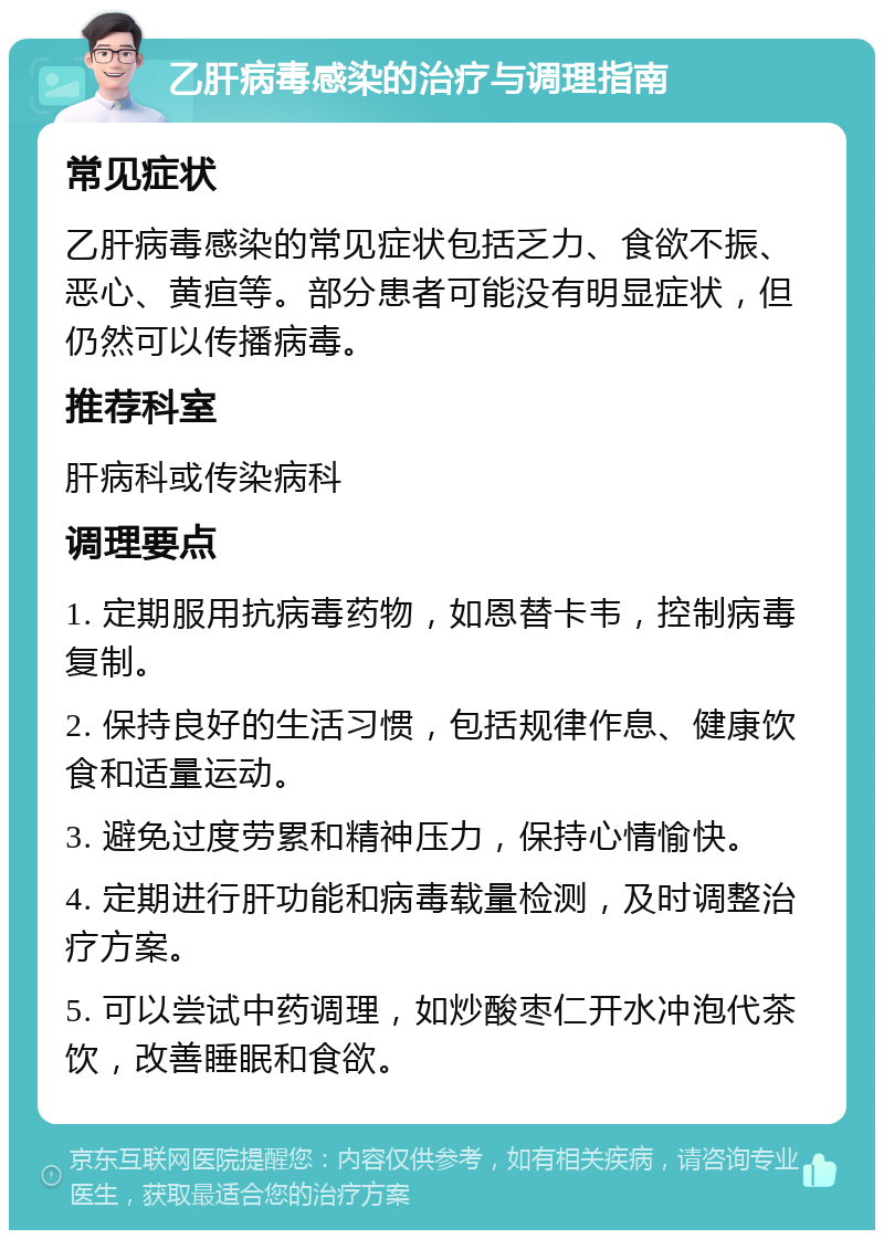 乙肝病毒感染的治疗与调理指南 常见症状 乙肝病毒感染的常见症状包括乏力、食欲不振、恶心、黄疸等。部分患者可能没有明显症状，但仍然可以传播病毒。 推荐科室 肝病科或传染病科 调理要点 1. 定期服用抗病毒药物，如恩替卡韦，控制病毒复制。 2. 保持良好的生活习惯，包括规律作息、健康饮食和适量运动。 3. 避免过度劳累和精神压力，保持心情愉快。 4. 定期进行肝功能和病毒载量检测，及时调整治疗方案。 5. 可以尝试中药调理，如炒酸枣仁开水冲泡代茶饮，改善睡眠和食欲。