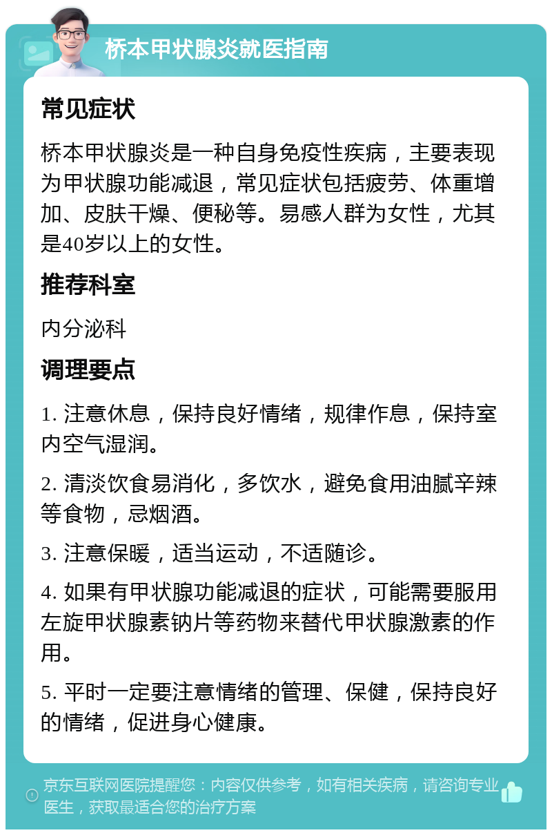 桥本甲状腺炎就医指南 常见症状 桥本甲状腺炎是一种自身免疫性疾病，主要表现为甲状腺功能减退，常见症状包括疲劳、体重增加、皮肤干燥、便秘等。易感人群为女性，尤其是40岁以上的女性。 推荐科室 内分泌科 调理要点 1. 注意休息，保持良好情绪，规律作息，保持室内空气湿润。 2. 清淡饮食易消化，多饮水，避免食用油腻辛辣等食物，忌烟酒。 3. 注意保暖，适当运动，不适随诊。 4. 如果有甲状腺功能减退的症状，可能需要服用左旋甲状腺素钠片等药物来替代甲状腺激素的作用。 5. 平时一定要注意情绪的管理、保健，保持良好的情绪，促进身心健康。