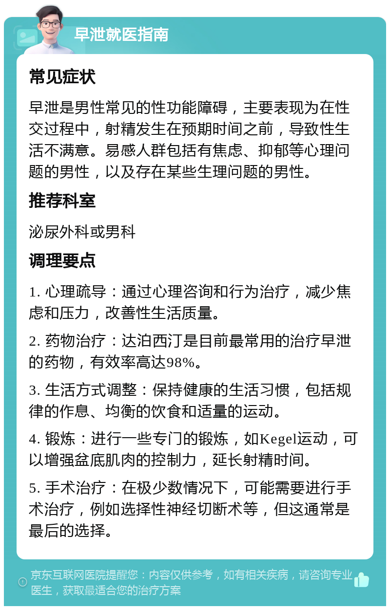 早泄就医指南 常见症状 早泄是男性常见的性功能障碍，主要表现为在性交过程中，射精发生在预期时间之前，导致性生活不满意。易感人群包括有焦虑、抑郁等心理问题的男性，以及存在某些生理问题的男性。 推荐科室 泌尿外科或男科 调理要点 1. 心理疏导：通过心理咨询和行为治疗，减少焦虑和压力，改善性生活质量。 2. 药物治疗：达泊西汀是目前最常用的治疗早泄的药物，有效率高达98%。 3. 生活方式调整：保持健康的生活习惯，包括规律的作息、均衡的饮食和适量的运动。 4. 锻炼：进行一些专门的锻炼，如Kegel运动，可以增强盆底肌肉的控制力，延长射精时间。 5. 手术治疗：在极少数情况下，可能需要进行手术治疗，例如选择性神经切断术等，但这通常是最后的选择。