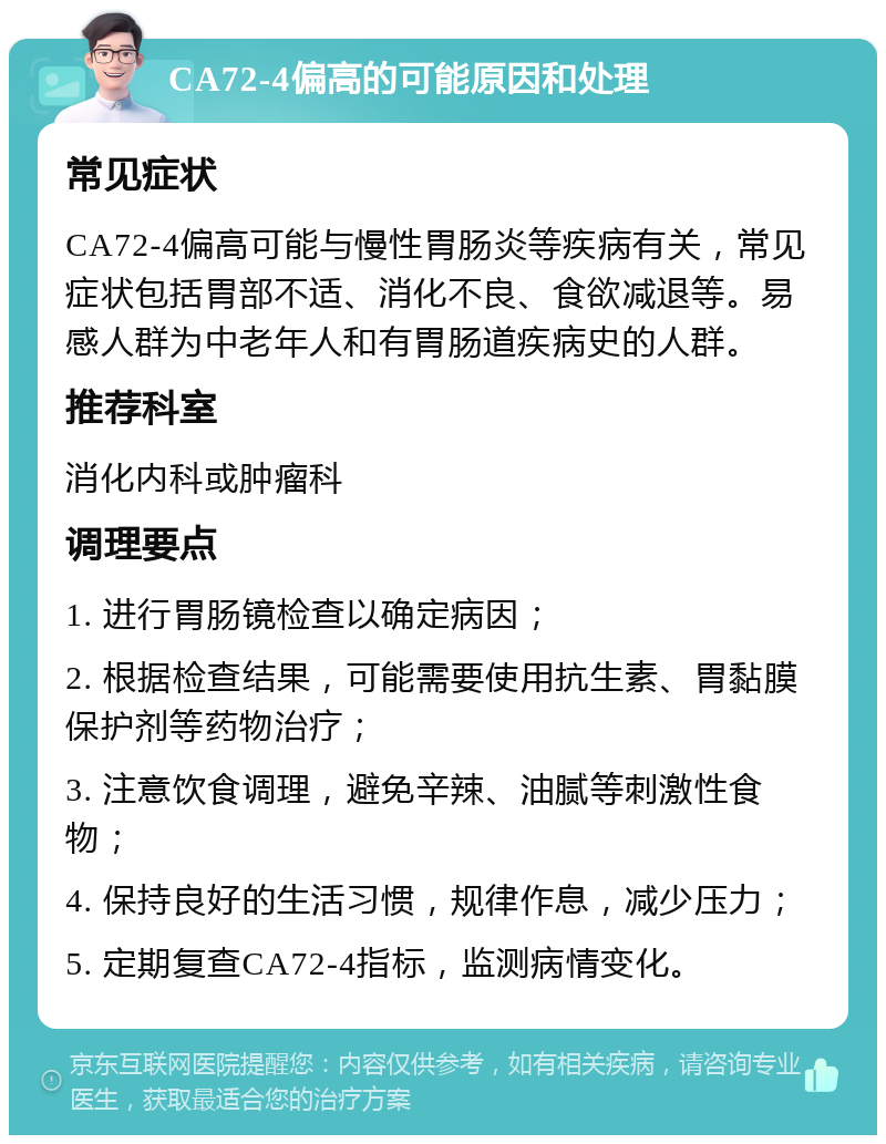 CA72-4偏高的可能原因和处理 常见症状 CA72-4偏高可能与慢性胃肠炎等疾病有关，常见症状包括胃部不适、消化不良、食欲减退等。易感人群为中老年人和有胃肠道疾病史的人群。 推荐科室 消化内科或肿瘤科 调理要点 1. 进行胃肠镜检查以确定病因； 2. 根据检查结果，可能需要使用抗生素、胃黏膜保护剂等药物治疗； 3. 注意饮食调理，避免辛辣、油腻等刺激性食物； 4. 保持良好的生活习惯，规律作息，减少压力； 5. 定期复查CA72-4指标，监测病情变化。